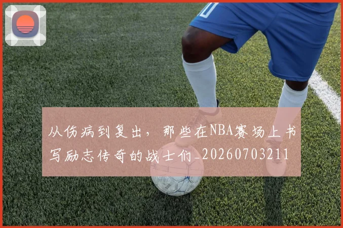 从伤病到复出,那些在NBA赛场上书写励志传奇的战士们_20260703211841