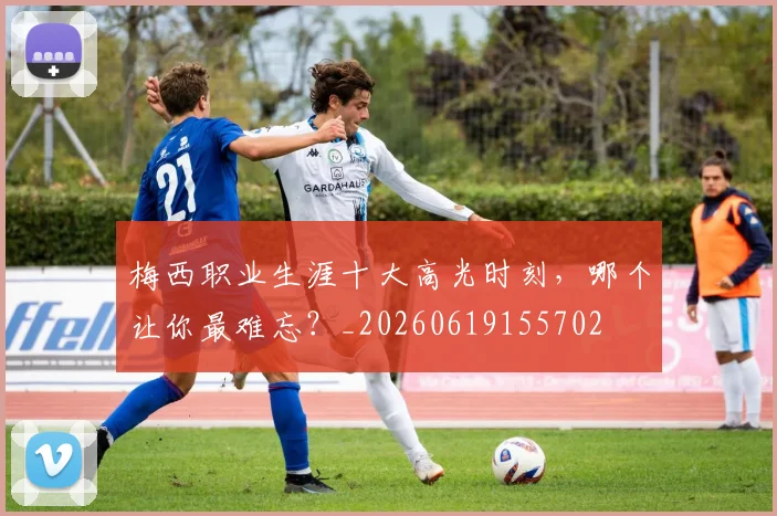 梅西职业生涯十大高光时刻,哪个让你最难忘?_20260619155702
