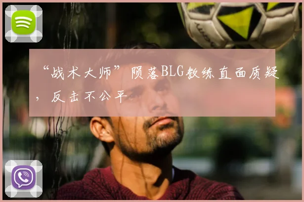 “战术大师”陨落BLG教练直面质疑，反击不公平