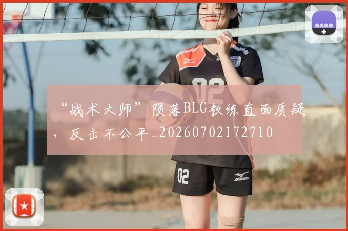 “战术大师”陨落BLG教练直面质疑，反击不公平_20260702172710