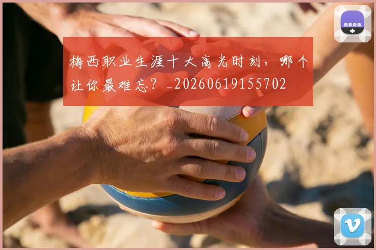 梅西职业生涯十大高光时刻,哪个让你最难忘?_20260619155702