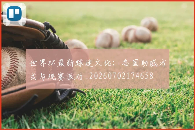世界杯最新球迷文化：各国助威方式与观赛派对_20260702174658