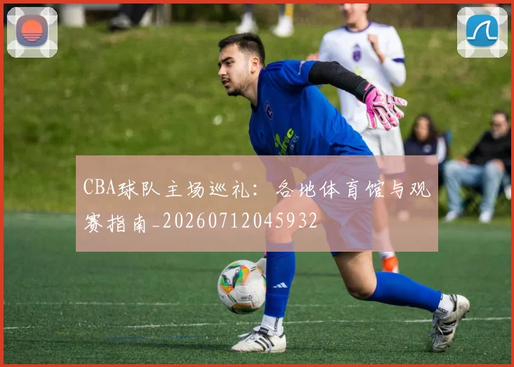 CBA球队主场巡礼:各地体育馆与观赛指南_20260712045932