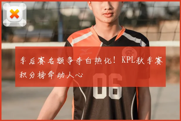 季后赛名额争夺白热化!KPL秋季赛积分榜牵动人心