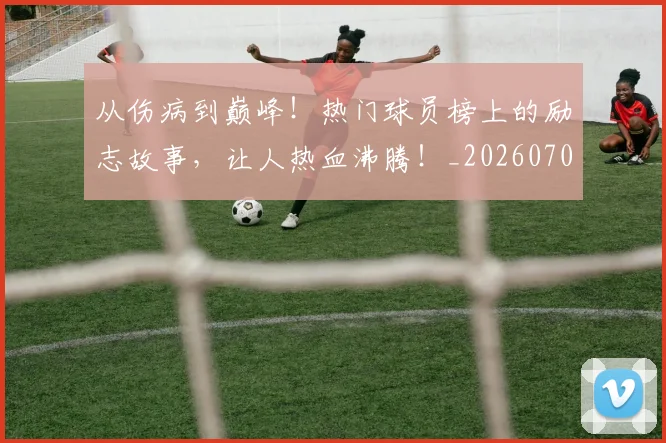 从伤病到巅峰！热门球员榜上的励志故事，让人热血沸腾！_20260704164636
