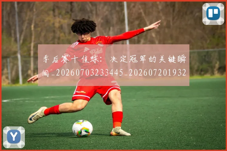 季后赛十佳球：决定冠军的关键瞬间_20260703233445_20260720193228