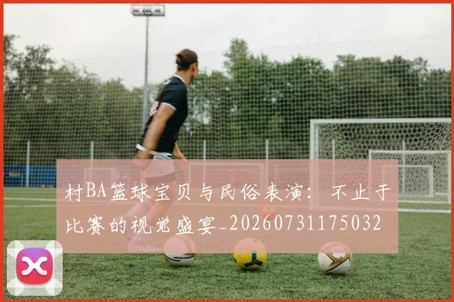 村BA篮球宝贝与民俗表演：不止于比赛的视觉盛宴_20260731175032