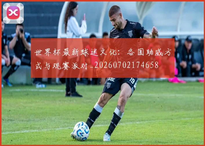 世界杯最新球迷文化：各国助威方式与观赛派对_20260702174658