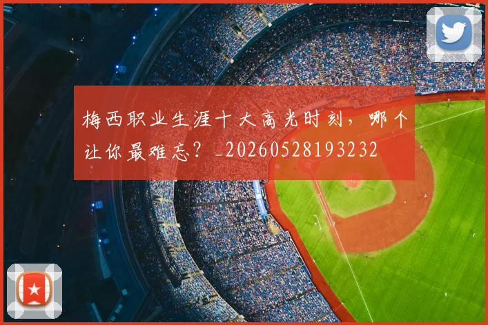 梅西职业生涯十大高光时刻,哪个让你最难忘?_20260528193232