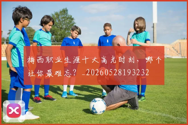 梅西职业生涯十大高光时刻,哪个让你最难忘?_20260528193232