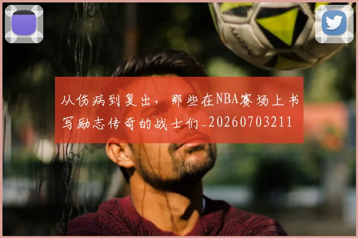 从伤病到复出,那些在NBA赛场上书写励志传奇的战士们_20260703211841