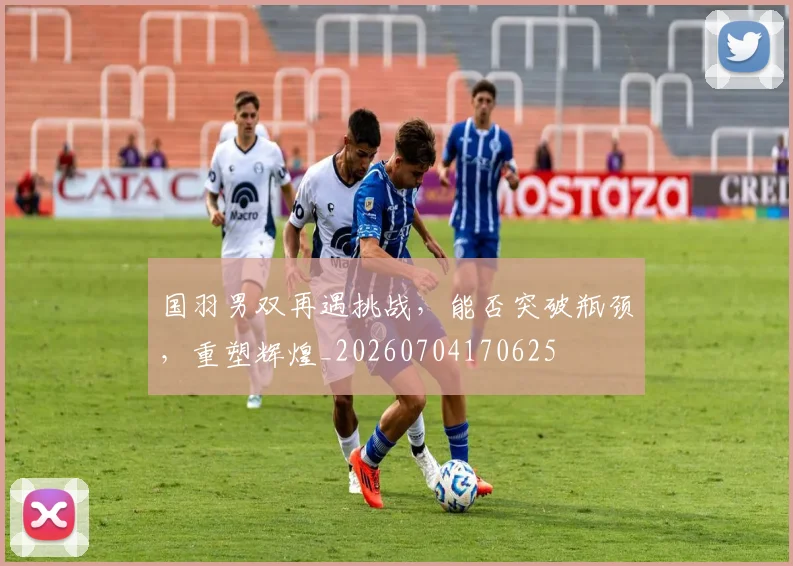 国羽男双再遇挑战，能否突破瓶颈，重塑辉煌_20260704170625