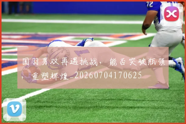国羽男双再遇挑战,能否突破瓶颈,重塑辉煌_20260704170625
