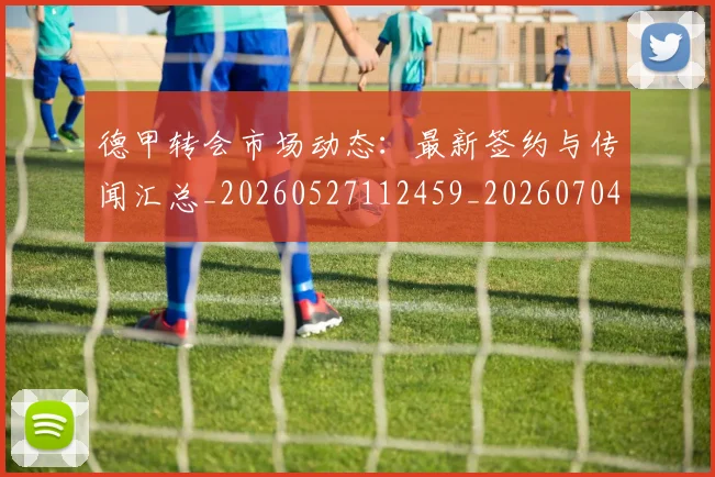 德甲转会市场动态:最新签约与传闻汇总_20260527112459_20260704173728