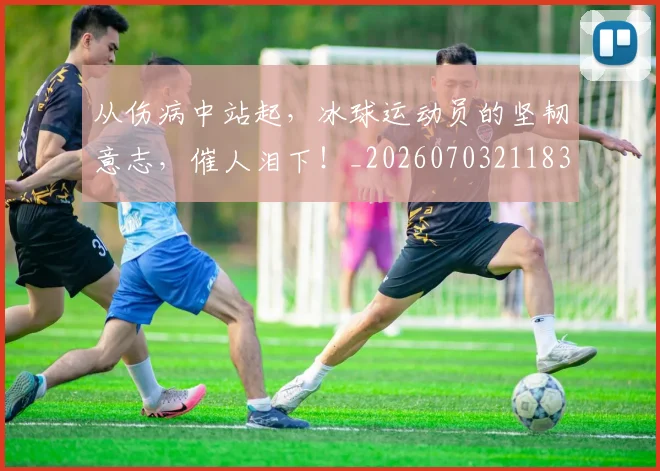 从伤病中站起，冰球运动员的坚韧意志，催人泪下！_20260703211839